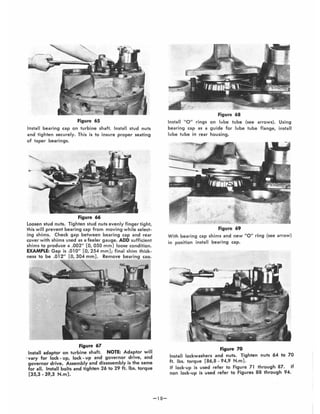 Figure 65
Install bearing cap on turbine shaft. Install stud nuts
and tighten securely. This is to insure proper seating
of taper bearings.
Figure 66
Loosen stud nuts. Tighten stud nuts evenly finger tight,
this will prevent bearing cap from moving while select-
ing shims. Check gap betwee n bearing cap and rear
cover with shims used as a feeler gauge. ADD sufficient
shims to produce a .002" [0,050 mm] loose condition.
EXAMPLE: Gap is .010" [0,254 mm); final shim thick·
ness to be .012" 304 m Remove bearing caD.
Figure 67
Install adaptor on turbine shaft. NOTE: Adaptor will
. vary for lock - up, lock - up and governor drive, and
governor drive~ Assembly and disassembly is the same
for all. Install bolts and tighten 26 to 29 ft. Ibs. torque
[35,3 - 39,3 N.m).
-1 S-
Figure 68
Install 0 " rings on lube tube (see arrows). Using
bearing cap as a guide for lube tube flange, install
lube tube in rear housing.
Figure 69
With bearing cap shims and new 110 " ring (see arrow)
in position install bearing cap.
Figure 70
Install lockwashers and nuts. Tighten nuts 64 to 70
ft. Ibs. torque [86,S - 94,9 N.m) .
If lock·up is used refer to Figure 71 through S7. If
non lock~ up is used refer to Figures 88 through 94.
 