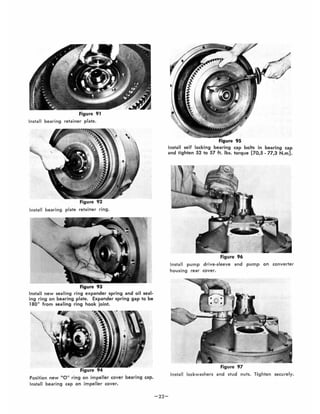 Figure 91
Install bearing retainer plate.
Install bearing plate retainer ring.
Install new sealing ring expander spring and oil seal-
ing ring on bearing plate. Expander spring gap to be
1800
from sealing ring hook joint.
Position new 0 11
ring on impeller cover bearing cap.
Install bearing cap on impeller cover.
-22-
Figure 95
Install self locking bearing cap bolts in bearing cap
and tighten 52 to 57 ft. lb•. torque [70,5 - 77,3 N.m].
Figure 96
Install pump drive-sleeve and pump on converter
housing rear cover.
Figure 97
Instal l lockwashers and stud nuts. Tighten securely.
 