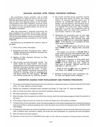 SERVICING MACHINE AFTER TORQUE CONVERTER OVERHAUL
The transmission, torque converter, and its allied
hydraulic system are important links in the dri ve line
between the engine and the wheels. The proper oper-
ation of either unit depends greatly on the condition
and operation of the other; therefore, whe never repair
or overhaul of one unit is performed, the balance of
the system must be considered before the job can be
considered completed.
After the overhauled or repaired transmiSSion has
been installed in the machine, the oil cooler, and con-
necting hydraulic system must be thoroughly cleaned.
This can be accomplished in several manners and a de-
gree of judgme nt must be exercised as to the method
e mployed.
The followi ng are considered the m inimum steps to
be laken,
1. Drain entire system thoroughly.
2. Disconnect and clean all hydraulic lines. W here
feasible, hydra ulic lines should be removed from
machine for cleaning.
3. Replace oil filter elements, cleaning out filter
cases thoroughly.
4. The oil cooler must be thorough ly cleaned. The
cooler should be " back flushed" with oil and
compressed air until all foreign material has been
removed. Flushing in direction of normal oil flow
w ill not adequately clean the cooler. If neces·
sary, cooler assembly should be removed from
machine for cleaning, using oil, compressed air
and steam cleaner for that purpose. DO NOT
use flushing compounds for cleaning purposes.
5. On remote mounted torque converters remove
drain plug from torque converter and inspect
interior of converter housing, gears, etc. If
presence of considerable foreign material is
noted, it wi ll be necessary that converter be re-
moved, d isassembled and cleaned thoroughly.
It is rea lized this entails extra labori however,
such labor is a minor cost compared to cost of
difficulties w hich can result from presence of
such foreign material in the system.
6. Reassemble all components and use only type
oil recommended in lubrication section. Fill
transmission through filler opening until fluid
comes up to LOW mark on transmission d ipstick.
NOTE, If Ihe dipslick is nol accessible oil leve l
check plugs are provided .
Remove LOWER check plug, fill unlil oil runs
from LOWER oil hole. Replace fi ller and level
plug.
Run eng ine two minutes at 500-600 RPM to
prime torque converter and hydraulic lines. Re-
check level of fluid in transmission w ith engine
running al idle (500-600 RPM).
Add quantity necessary to bring fluid level
to LOW m ark on dipstick or runs freely from
LOWER oil level check plug hole. Inslall oil
level plug or dipstick. Recheck w ith hot oil
(180-200" F.) [82,2-93,3" C),
Bring oil level to FULL mark on dipstick or
ru ns freely from UPPER oil level plug.
7. Recheck all drain plugs, lines, connections, etc.,
for leaks and tighten w here necessary.
CONVERTER CHARGE PUMP REPLACEMENT AI'IiD PRIMING PROCEDURE
1. The cause for pump failure must be found and corrected before a replacem ent pump is installed. Check all of the hoses,
tubes, "0" rings. adaptors and split flanges .
2. Replace any collapsed or damaged hoses. damaged split flange " 0 " rings. tube " 0 " rings and adaptors.
3. After all checks have been made and corrections completed install the pump.
4 . See fi lling instructions in paragraph 6 above.
5. Start the engine. Run the engine at low idle for two minutes. watch the clutch pressure gage and listen for cavitation of
the pump.
6. If the pressure does not come up, check the oil level and bleed off air from system as follows,
7. To bleed off the air from the system, loosen the pressure gage line atthe pressure regulating va lve or loosen the pressure
hose at th e oil fi lter or pressure regulating valve. Crank the engine over until the air is displaced with oil. DO NOT START
THE ENGINE.
8. If bleeding the lines does not correct the problem it may become necessary to prime the pump. Disconnect the suction
hose or pressure hose, whichever is higher, and fill the port with transmission oil, reconnect the hose and tighten.
9. Start the engine and check pressure.
10. Recheck oil level with hot oil (180-200° F) with engine at idle. Add oil as necessary to bring oi l level' to full mark.
-23-
 