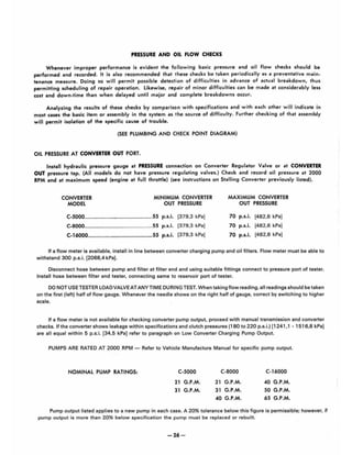 PRESSURE AND OIL FLOW CHECKS
Whenever improper performance is evident the following basic pressure and oil flow checks should be
performed and recorded. It is also recommended that these checks be taken periodically as a preventative main-
tenance measure. Doing so will permit possible detection of difficulties in advance of actual breakdown, thus
permitting scheduling of repair operation. Likewise, repair of minor difficulties can be made at considerably less
cost and down-time than when delayed until major and complete breakdowns occur.
Analyzing the results of these checks by comparison with specifications and with each other will indicate in
most cases the basic item or assembly in the system as the source of difficulty. Further checking of that assem~y
will permit isolation of the specific cause of trouble.
(SEE PLUMBING AND CHECK POINT DIAGRAM)
OIL PRESSURE AT CONVERTER OUT PORT.
Install hydraulic pressure gauge at PRESSURE connection on Converter Regulator Valve or at CONVERTER
OUT pressure tap. (All models do not have pressure regulating valves.) Check and record oil pressure at 2000
RPM and at maximum speed (engine at full throllle) (see instructions on Stalling Converter previously listed).
CONVERTER
MODEL
MINIMUM CONVERTER
OUT PRESSURE
C·5000........................................... 55 p.s.i. [379.3 kPa)
C.8000........................................... 55 p.s.i. [379,3 kPa)
C.16000......................................... 55 p•••i. [379,3 kPa)
MAXIMUM CONVERTER
OUT PRESSURE
70 p.s.i. [482,6 kPa)
70 p.•.i. [482,6 kPa)
70 p •••i. [482.6 kPa)
If a flow meter is available, install in line between converter charging pump and oil filters. Flow meter must be able to
withstand 300 p,s.L [2068.4 kPa).
Disconnect hose between pump and filter at filter end and using suitable fittings connect to pressure port of tester.
Install hose between filter and tester, connecting same to reservoir port of tester.
DO NOT USE TESTER LOAD VALVE AT ANYTIME DURING TEST, When taking flow reading, all readings should be taken
on·the first (left) half of flow gauge, Whenever the needle shows on the right half of gauge, correct by switching to higher
scale.
If a flow meter is not available for checking converter pump output. proceed with manual transmission and converter
checks, If the converter shows leakage within specifications and clutch pressures (180 to 220 p,s,L) [1241 ,1 . 1516,8 kPa)
are all equal within 5 p,s:L [34.5 kPa) refer to paragraph on Low Converter Charging Pump Output,
PUMPS ARE RATED AT 2000 RPM - Refer to Vehicle Manufacture Manual for specific pump output.
NOMINAL PUMP RATINGS, C·5000
21 G.P.M,
31 G.P.M.
C·8000
21 G,P.M .
31 G.P,M,
40 G.P.M.
C·16000
40 G,P,M,
50 G,P.M .
65 G.P.M.
Pump output listed applies to a new pump in each caSe. A 20% tolerance below this figure is permissible; however. if
pump output is more than 20% below specification the pump must be replaced or rebuilt.
-26-
 