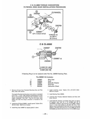 C & CL-8000 TORQUE CONVERTERS
FLYWHEEL RING GEAR INSTALLATION PROCEDURE
@
®
230594
FLYWHEEL
249087
C & CL·8000
249087 229769
230594
2.032 [51.62]
2.094 [53.18]
If Backing Ring is to be replaced order Part No. 230594 Backing Plate.
The 802551 Kit Includes:
1
24
96
24
1
249087
235050
228987
229769
802552
Remove all burrs from Flywheel Mounting Face and Pilot
Bore, clean with solvent.
The engine Flywheel and Housing must conform to standard
S.A.E. NO. 1 - S.A.E. J927 tolerance specifications for Pilot
Bores, Eccentricities and Mounting Face deviations. Check
engine crankshaft "End Play" , must be the same value
before and after the torque converter is mounted to the
engine.
2 Install three (3) Studs 235050 - equally spaced. Tighten 33 to
36 IbUt 144,8 - 48,8 N·m] of torque.
3 Install Ring Gear 249087 by tapping lightly in place.
-29-
Ring Gear
Stud
Belleville Washer
Stud Nut
Instruction Sheet
4 Install remaining studs. Tighten 33 to 36 Ibf.ft [44,8 -
48,8 N'm} torque.
5 Install Backing Plate 230594.
6 Lubricate Stud Threads, Belleville Washers and Nuts with
S.A.E. #1 aoit.
7 Install Belleville Washers and Elastic Stop Nuts as shown
(3 washers, each stud for C & CL-5000 and HR &
LHR-34000; 4 washers, each stud for C & CL-BOOo). Tighten
nuts in a criss cross pattern to 25 IbHt [34 N·ml. Then
tighten nuts in increments of 51bHt 16,7 N·ml in a criss cross
pattern to 35 Ibf.ft 147,5 N·ml for C & CL-5000 and HR &
LHR-34000 and 45lbf·h [61.0 N'm] for C & CL·8000 torque.
 