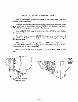 PROPER OIL CHECKING & FILLING PROCEDURE
Refer to transmission maintenance manual or lubrication chart. Use only
specified transmission fluid.
Fill torque convertEH' and transmission through filler opening until fluid comes
up to LOW mark on transmission dipstick. NOTE: If the dipstick is not acces-
sible oil level check plugs are provided. (See below).
Remove LOWER check plug, fill until oil runs from LOWER oil hole. Replace
filler and level plug.
Run engine two minutes at 500-600 RPM to prime torque converter and
hydraulic lines. Recheck level of fluid in transmission with engine running at
idle (500-600 RPM).
Add quantity necessary to bring fluid level to LOW mark on dipstick or runs
freely from LOWER oil level check plug hole. Install oil level plug or dipstick.
Recheck with hot oil (180-200 degrees).
Bring oil level to FULL mark on dipstick or runs freely from UPPER oil level
plug.
LOW OIL LEVEL
- 30 -
FULL &
LOW
OIL LEVEL
CHECK
POINTS
 