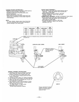 TAPERED BEARING INFORMATION:-
GENERAL: Insure seating of bearings & related parts by
sealing bearing cap without using shims.
CAUTION-Install all cap mounting screws when
sealing bearing cap.
Adjust to specifications noted right.
Shaft should be rotated & housing rapped each time
bearing cap is assembled to insure proper alignment
of the bearings.
NOTE:
"0" Rings, adapter, adapter piston rings & lube tube
should be assembled after shimming of bearings to
prevent damage to the various paris.
RATIO DRIVE GEAR
1.250 226844
1.057 233658
.946/25" 243755
.946 222035
800 233715
NO.
TEETH
32
35
37/25" PA
37
40
OUTPUT SHAFT BEARINGS:-
Remove bearing cap screws after sealing bearing cap as
noted left. Check gap between cap & housing with
shims US6Q-aS feeler gage.
REMOVE sufficient shims to produce a .002 tight
condition. EXAMPLE:-Gap is .010, final shim
thickness to be .008.
TURBINE SHAFT BEARINGS:- OFFSET & STRAIGHT THR U DRIVE
Remove bearing cap screws after seating bearing cap as
noted above. Check gap between cap & housing with
shims used as a feeler gage.
ADD sufficient shims to produce a .002 loose
condition. EXAMPLE:-Gap is .010, final shim
thickness to be .012.
NO.
DRIVE GEAR TEETH
226845 40
233657 37
243756 35/25" PA
222037 35
237167 32
NOTE: .946 RATIO 25" PRESSURE ANGLE GEARS IDENTIFIED BY GROOVE
ON GEAR o.D.
LOCK-UP
"X"
GENERAL ASSEMBLY INSTRUCTIONS:
1. Assemble to parts list as to location of charging
pump, fJ~nge size, wheel size, gear ratios, etc.
2. All lead In chamfers for oil seals, piston rings
& " 0" Rings must be smooth & free from burrs.
Inspect at assembly.
3. Lubricate all piston rings & "0" Rings at assembly.
4. Use Permatex & Crane Sealer only where specified.
5. Apply very light coat of Permatex No. 2 to 0 .0. of
all oil seals prior to assembly.
6. After assembly of parts using Permatex or Crane
Sealer, there must be no free or excess material
that could enter the oil circuit.
7. "0" Rings marked "X" have a white
identification mark on the 0.0.
Denotes high temperature material.
LOCK-UP & GOV. DRIVE
LOCK·WIRE
~_ _ _ SEE VIEW·R
Apply thin coating
of grease between
seal lips prior to
assembly.
Torque capscrews & lockwire
together as shown, lockwire
must not protrude above
capscrew head.
-33-
GOV. DRIVE
 