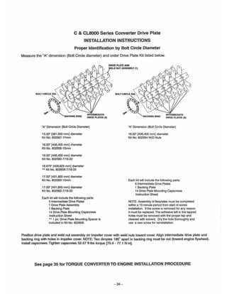 C & CL8000 Series Converter Drive Plate
INSTALLATION INSTRUCTIONS
Proper Identification by Bolt Circle Diameter
Measure the "A" dimension (Bolt Circle diameter) and order Drive Plate Kit listed below.
INTERMEDIATE
DRIVE PLATES (5)
"AM Dimension (Bolt Circle Diameter)
15.00" [381,000 mm) diameter
Kit No. 802587-10mm
16.00' [406,400 mm) d;ameter
Kit No. 802558-10mm
16.00" [406,400 mm) diameter
Kit No. 802590-7/16-20
16.875" [428,625 mm) diameter
•• Kit No. 802609-7/16-20
17.00" [431,800 mm) diameter
Kit No. 802593-10mm
17.00" [431 ,800 mm) diameter
Kit No. 802562-7/16-20
Each kit will include the following parts:
5 Intermediate Drive Plates
1 Drive Plate Assembly
1 Backing Plate
14 Drive Plate Mounting Capscrews
Instruction Sheet
.. 1 pc. Drive Plate Mounting Spacer is
included in Kit No. 802609.
,
BOLT CIRCLE DI~
O
~· ':" k ...., 0 0
, .. . : ", ..r:JI".- ",,'
""-BACKING RING
INTERMEDIATE
DRIVE PLATES (6)
MN Dimension (801t Circle Diameter)
16.00" [406,400 mm) diameter
Kit No. 802594 W/O Nuts
Each kit will include the following parts:
6 Intermediate Drive Plates
1 Backing Plate
14 Drive Plate Mounting Capscrews
Instruction Sheet
NOTE:Assembly of flexplates must be completed
within a 15 minute period from start of screw
installation. If the screw is removed for any reason
it must be replac;ed. The adhesive left in the tapped
holes must be removed with the proper tap and
cleaned with solvent. Dry the hole thoroughly and
use a new screw for reinstallation.
Pos~ion drive plate and weld nut assembly on Impeller cover with weld nuts toward cover. Align intermediate drive plate and
backing ring with holes in impeller cover. NOTE: Two dimples 180· apart in backing ring must be out (toward engine flywheel).
Install capscrews. Tighten capscrews 52-57 ft·lbs torque [70.4 - 77.1 N·m].
See page 35 for TORQUE CONVERTER TO ENGINE INSTALLATION PROCEDURE
-34-
 