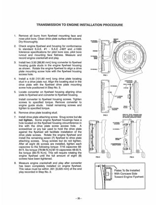 TRANSMISSION TO ENGINE INSTALLATION PROCEDURE
1. Remove all burrs from flywheel mounting face and
nose pilot bore. Clean drive plate surface with solvent.
Dry thouroughly.
2. Check engine flywheel and housing for conformance
to standard S.A.E. #1 - S.A.E J-927 and J-l033
tolerance specifications for pilot bore size, pilot bore
runout and mounting face flatness. Measure and
record engine crankshaft end play.
3. Install two 3.50 [88,90 mm] long converter to flywheel
housing guide studs in the engine flywheel housing
as shown. Rotate the engine flywheel to align a drive
plate mounting screw hole with the flywheel housing
access hole.
4. Install a 4.00 [101,60 mm] long drive plate locating
stud in a drive plate nut. Align the locating stud in the
drive plate with the flywheel drive plate mounting
screw hole positioned in Step NO.3.
5. Locate converter on flywheel housing aligning drive
plate to flywheel and converter to flywheel housing.
Install converter to flywheel housing screws. Tighten
screws to specified torque. Remove converter to
engine guide studs. Install remaining screws and
tighten to specified torque.
6. Remove drive plate locating stud.
7. Install drive plate attaching screw. Snug screw but do
not tighten. Some engine flywheel housings have a
hole located on the flywheel housing circumference in
line with the drive plate screw access hole. A
screwdriver or pry bar used to hold the drive plate
against the flywheel will facilitate installation of the
drive plate screws. Rotate the engine flywheel and
install the remaining seven (7) flywheel to drive plate
attaching screws. Snug screws but do not tighten.
After all eight (8) screws are installed, tighten each
capscrew to the following torque- 7/16 capscrew 58-
64 ft. Ibs torque [78-86 N.m] :M-l 0 capscrews 48-55 ft.
Ibs torque [65-75 N.m]. This will require rotating the
engine flywheel until the full amount of eight (8)
screws have been tightened.
8. Measure engine crankshaft end play after converter
has been completely installed on engine flywheel.
This value must be within .001 [0,025 mm] of the end
play recorded in Step No.2.
- 35-
FLYWHEEl ll'F='lIHOUSINQ -1
ENGINE
flY~~llI'1---J)
.,'"
FLYWHEEl
FIG t
FIG2
FIG3
-.~ I.
~  F
~ 
~ I ::J-~ I
••I
I
I
•I
FLYWHEEl
""""""
fLYWHEEL
HOUSING
FLYWHEEL
IMPELLER
COVER
,l!INTERMEDIATE
DRIVE PLATES
/,,'STUD
DRIVE
PLATE
SPECIAL STUD, WASHER AND
SELF LOCK NUT FURNISHED
BY I!NGINE MANUFACTURER.
FIG4
Plates To Be Installed
- With Concave Side
Toward Engine Flywheel.
 