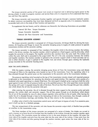 The torque converter portion of the power train enacts an important role in delivering engine power to the
driving wheels. In order to properly maintain and service these units it is important to first understand their func-
tion and how they operate.
The torque converter and transmission function together and operate through a common hydraulic system.
To obtain maximum serviceability they have been designed and built as separate units. It is necessary, however,
to consider both units in the study of their function and operation.
To supplement the text herein, and for reference use therewith, the following illustrations are provided:
Internal Oil Flow Torque Converter
Torque Converter Assembly
External Oil Flow-Converter and Transmission
TORQUE CONVERTER ASSEMBLY
The torque converter assembly is composed of: (1) Torque Converter, (2) Output Shaft for driving the trans-
mission, (3) Coupling and Flange to mount the converter charging pump to supply oil under pressure to operate
transmission clutches and for converter cooling.
The torque converter is composed of four members: the impeller which is the driving member, the turbine,
which is the driven membe.r, the reaction member which is splined on a fixed support, and the drive disc, which
couples the converter to the engine. The impeller and drive disc members form the outer shell. The turbine runs
within the outer shell and is connected to the output shaft. The oil is the only connection between the turbine
and impeller members. The reaction member ;s splined to the converter support which is fixed and does not ro-
tate in either direction. A gear is splined to the impeller hub and drives through gears rotating the hydraulic
pumps mounted on the converter housing cover.
HOW THE UNITS OPERATE-
With the engine running, the converter charging pump draws oil from the transmission sump and directs
it through oil filters to the regulating valve located on top of the transmission. From the regulating valve it is
then directed through the control cover on the transmission to the converter and to the transmission clutches,
The pressure regulating valve'mounted on the top of the transmission remains closed until required pressure
is delivered to the transmission for actuating the direction and speed clutches. This regulator valve consists of a
hardened valve spool operating in a closely fitted bore. The valve spool is backed up by a spring to hold the valve
spool against its seat until the oil pressure builds up to the specified pressure. The valve spool then moves towards
the spring until a port is exposed along the side of the bore. The oil can then flow through this port into a distrib-
utor which directs the oil into the converter inlet port.
After entering the converter, the oil is directed through the stator support to the converter cavity and exits
between the turbine shaft and converter support. The oil then passes through an oil distributor which directs
the oil out of the converter by way of a down stream regulator valve and then to the oil cooler. After leaving the
cooler the oil is directed through a hose to the lubricating oil inlet on the transmission, then through a series of
tubes to the traflsmission, bearings, and clutches. The oil then returns to the transmission sump.
A safety valve is built in the transmission control cover and will open to bypass oil only if an excessive pres-
sure is built up due to a blocked passage.
The rear compartment of the converter unit also houses the converter output shaft. A flexible hose provides
an overflow to the transmission sump.
The three members of the torque converter are composed of a series of blades. The blades are curved in
such a manner as to force the oil to circulate from the impeller to the turbine, through the reaction member again
into the impeller. This circulation causes the tu rb ine to turn in the same direction as the impeller. Oil enters the
inner side of the impeller and exits from the outer side into the outer side of the turbine. It then exits from the
inner side of the turbine and after passing through the reaction member, again enters the inner side of the im-
peller.
-1 -
 