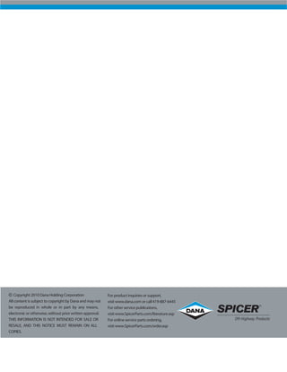 For product inquiries or support,
visit www.dana.com or call 419-887-6445
For other service publications,
visit www.SpicerParts.com/literature.asp
For online service parts ordering,
visit www.SpicerParts.com/order.asp
Copyright 2010 Dana Holding Corporation
All content is subject to copyright by Dana and may not
be reproduced in whole or in part by any means,
electronic or otherwise,without prior written approval.
THIS INFORMATION IS NOT INTENDED FOR SALE OR
RESALE, AND THIS NOTICE MUST REMAIN ON ALL
COPIES.
 