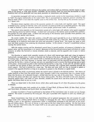 Converter Stall" is achieved whenever the turbine and turbine shaft are stationary and the engine is oper-
ating at full power or wide open throttle. CAUTION: Do not maintain "Stall" for more than 30 seconds at a time.
Excessive heat will be genera1ed and may cause converter or transmission seal damage.
In converters equipped with Lock-up clutches, a hydraulic clutch, similar to the transmission clutches is used
to III0ck"' the engine mechanically to the output shaft. This is accomplished by hydraulic pressure actuating the
lock-up clutch which in turn locks the impeller cover to the turbine hub. During lock-up the converter turns at 1
to 1 speed ratio.
The down stream regulator valve on the converter consists of a valve body and regulator spool. The spool
is backed up by a spring to hold the valve until converter oil pressure builds up to specified pressure. The valve
is used to maintain a given converter pressure to insure proper performance under all conditions.
The control valve assembly on the transmission consists of a valve body with selector va lve spools conrected
to the steering column by exterior linkage. A detent ball and spring in the selector spool provides four positions,
one position for each speed range. A detent ball and spring in the direction spool provides three positions, one
each for forward, neutral, and reverse.
On certain models, this valve also contains a shut-off valve spool operated by an air or hydraulic cylinder
located on the control cover. This valve is connected to the brake system by a hose line. When the wheel brakes
are applied, air or hydraulic fluid enters the valve and overcomes a spring force. This forces the spool to shift
over and block pressure from entering the directional clutches. In this manner a "neutral" is established w ithout
moving the control levers.
With the engine running and the directional control lever in neutral position, oil pressure is blocked at the
control valve, and the transmission is in neutral. Iyovement of the forward and reverse spool wiH direct oil, under
pressure, to e ither the forward or reverse direction clutch as desired, and the opposite one is open to relieve
pressure.
The direction or speed clutch assembly consists of a drum with internal gear teeth and a bore to receive a
hydraulically actuated piston. A piston is inserted into the bore of the drum. The piston is "oil tight" by the use
of sealing rings. A friction disc with internal teeth is inserted into the drum and rests against the piston. Next, a
disc with splines at the outer diameter is inserted. Discs are alternated until the required total is achieved. After
inserting the last disc, a series of springs and pins are assembled in such a manner that these springs rest on teeth
of the piston. A heavy back-up plate is then inserted and secured by a snap ring. A hub with 1.0. and 0.0. splines
is inserted into the splines of discs w ith teeth on the inner diameter and a splined shaft extending through the
clutch support. This hub is retained by a snap ring. The discs and inner shaft are free to increase in speed or
rotated in the opposite direction as long as no pressure is present in the direction or speed clutch.
To engage the clutch, as previously stated, the control valve is placed in the desired position. This allows oil
under pressure to flow from the control cover valve, through a tube in the transmission case, to a chosen clutch.
Once into the drum, oil is djrected through a drilled hole into the · rear side of the piston bore. Pressure of the
oil forces the piston and discs over against the heavy back-up plate. The discs, with teeth on the outer diameter,
clamping agai nst discs, with teeth on inner diameter, enables the clutch drum and drive shaft to be locked to·
gether and allows them to turn as a unit.
There are bleed balls in the clutch drums which allow quick escape for oil when the pressure to the piston
is released.
The transmission gear train consists of six shafts, (1) Input Shaft, (2) Reverse Shaft, (3) Idler Shaft, (4) First
and Third Shaft, (5) Second and Fourth Shaft, (6) Output Shaft.
A screen mounted in a frame is positioned on the bottom of the transmission case, to screen out any foreign
material. This screen is covered by the sump pan. This pan is provided w ith magnets to catch any metallic par-
ticles.
Some transmissions may have an axle declutching unit as optional equipment, this unit consists of a spl it
output shaft with a sliding splined sleeve to engage or disengage the axle. This is accomplished by manually
shifting a lever in the operator's compartment which is mechanically connected to the shift fork on the clutch-
ing unit sliding sleeve. This unit, of course, is only used on the four wheel drive machine. On the front drive
only or the rear wheel drive only, the output shaft is on one piece type and an output flange assembled only
on the required end.
-2 -
 