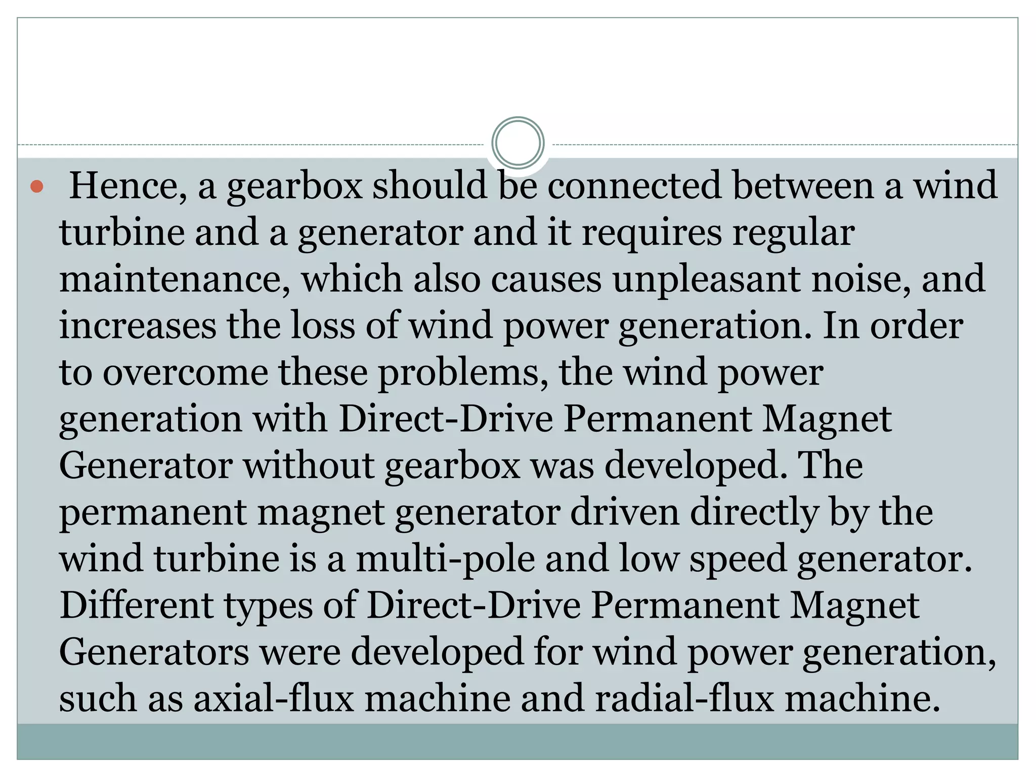  Hence, a gearbox should be connected between a wind
turbine and a generator and it requires regular
maintenance, which also causes unpleasant noise, and
increases the loss of wind power generation. In order
to overcome these problems, the wind power
generation with Direct-Drive Permanent Magnet
Generator without gearbox was developed. The
permanent magnet generator driven directly by the
wind turbine is a multi-pole and low speed generator.
Different types of Direct-Drive Permanent Magnet
Generators were developed for wind power generation,
such as axial-flux machine and radial-flux machine.
 