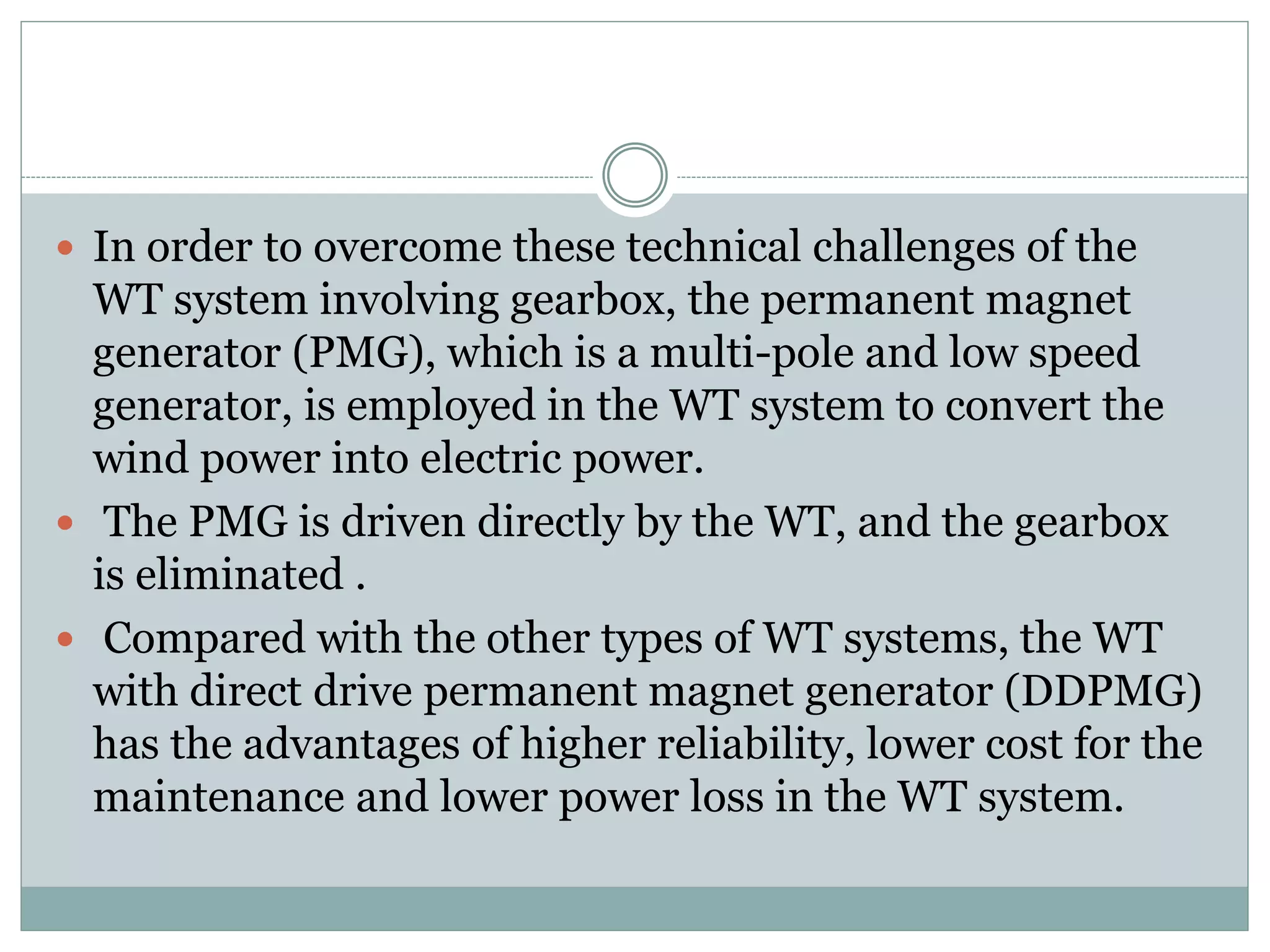  In order to overcome these technical challenges of the
WT system involving gearbox, the permanent magnet
generator (PMG), which is a multi-pole and low speed
generator, is employed in the WT system to convert the
wind power into electric power.
 The PMG is driven directly by the WT, and the gearbox
is eliminated .
 Compared with the other types of WT systems, the WT
with direct drive permanent magnet generator (DDPMG)
has the advantages of higher reliability, lower cost for the
maintenance and lower power loss in the WT system.
 