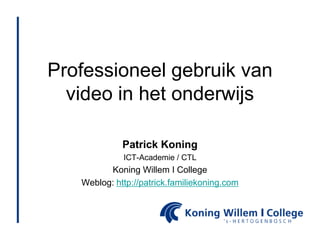 Professioneel gebruik van video in het onderwijs Patrick Koning ICT-Academie / CTL Koning Willem I College Weblog: http://patrick.familiekoning.com 