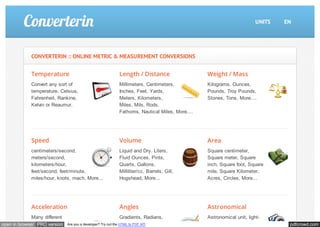 CONVERTERIN :: ONLINE METRIC & MEASUREMENT CONVERSIONS 
Temperature 
Convert any sort of 
temperature. Celsius, 
Fahrenheit, Rankine, 
Kelvin or Reaumur. 
Length / Distance 
Millimeters, Centimeters, 
Inches, Feet, Yards, 
Meters, Kilometers, 
Miles, Mils, Rods, 
Fathoms, Nautical Miles, More.... 
UNITS EN 
Weight / Mass 
Kilograms, Ounces, 
Pounds, Troy Pounds, 
Stones, Tons, More.... 
Speed 
centimeters/second, 
meters/second, 
kilometers/hour, 
feet/second, feet/minute, 
miles/hour, knots, mach, More... 
Volume 
Liquid and Dry. Liters, 
Fluid Ounces, Pints, 
Quarts, Gallons, 
Milliliter/cc, Barrels, Gill, 
Hogshead, More... 
Area 
Square centimeter, 
Square meter, Square 
inch, Square foot, Square 
mile, Square Kilometer, 
Acres, Circles, More... 
Acceleration 
Many different 
Angles 
Gradients, Radians, 
Astronomical 
Astronomical unit, light- 
open in browser PRO version Are you a developer? Try out the HTML to PDF API pdfcrowd.com 
 