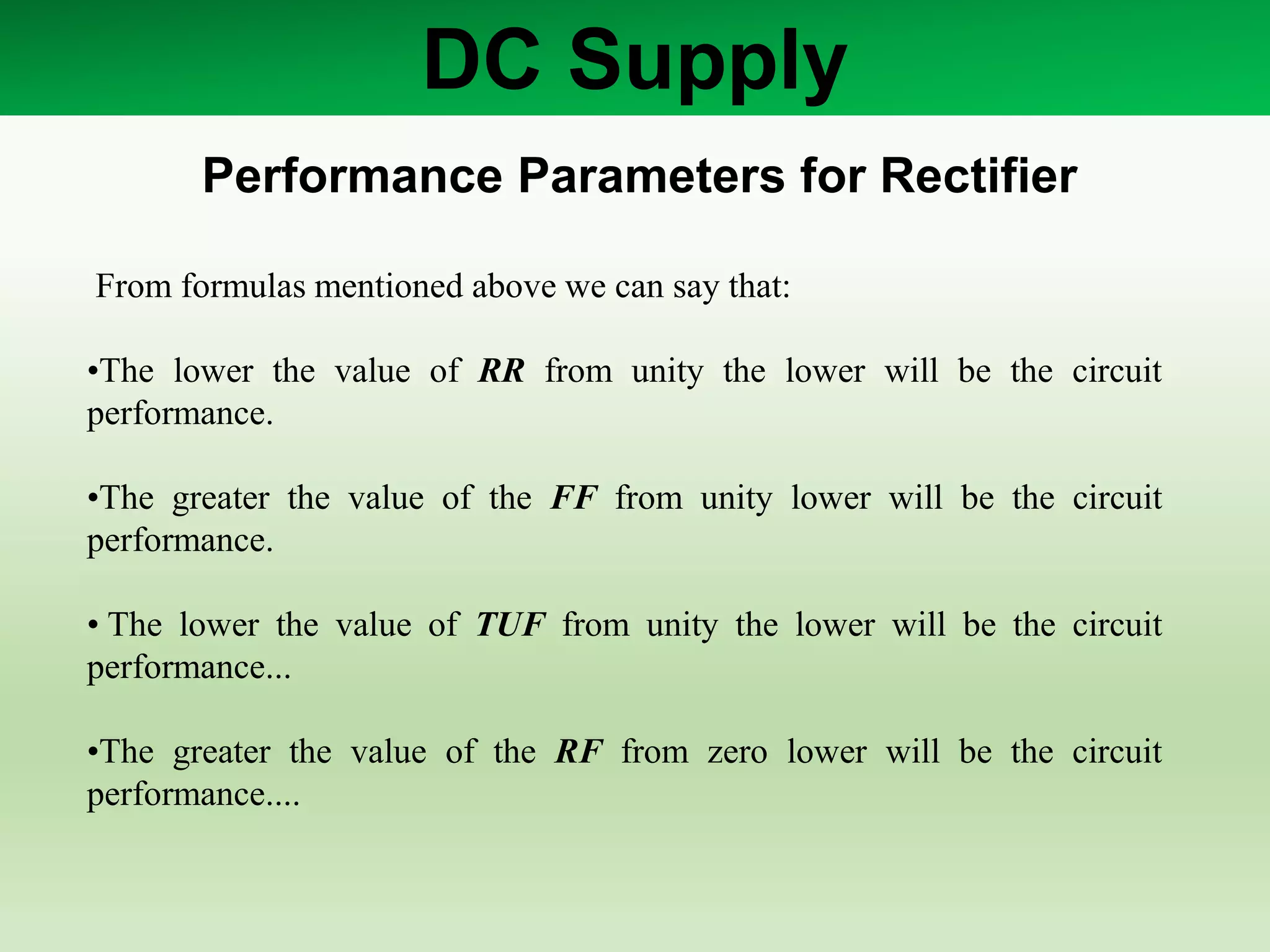DC Supply
Performance Parameters for Rectifier
From formulas mentioned above we can say that:
•The lower the value of RR from unity the lower will be the circuit
performance.
•The greater the value of the FF from unity lower will be the circuit
performance.
• The lower the value of TUF from unity the lower will be the circuit
performance...
•The greater the value of the RF from zero lower will be the circuit
performance....
 