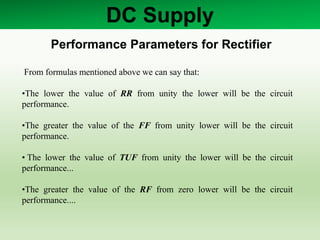 DC Supply
Performance Parameters for Rectifier
From formulas mentioned above we can say that:
•The lower the value of RR from unity the lower will be the circuit
performance.
•The greater the value of the FF from unity lower will be the circuit
performance.
• The lower the value of TUF from unity the lower will be the circuit
performance...
•The greater the value of the RF from zero lower will be the circuit
performance....
 