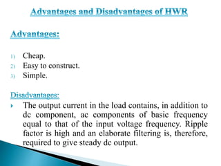 1) Cheap.
2) Easy to construct.
3) Simple.
 The output current in the load contains, in addition to
dc component, ac components of basic frequency
equal to that of the input voltage frequency. Ripple
factor is high and an elaborate filtering is, therefore,
required to give steady dc output.
 