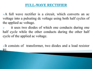 A full wave rectifier is a circuit, which converts an ac
voltage into a pulsating dc voltage using both half cycles of
the applied ac voltage.
 it uses two diodes of which one conducts during one
half cycle while the other conducts during the other half
cycle of the applied ac voltage.
It consists of transformer, two diodes and a load resistor
RL
 