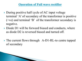  During positive half cycle of AC input voltage
terminal ‘A’ of secondary of the transformer is positive
(+ve) and terminal ‘B’ of the transformer secondary is
negative.
 Diode D1 will be forward biased and conducts, where
as diode D2 is reversed biased and turned off.
 The current flows through A-D1-RL-to centre tapped
of secondary
 