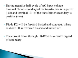  During negative half cycle of AC input voltage
terminal ‘A’ of secondary of the transformer is negative
(-ve) and terminal ‘B’ of the transformer secondary is
positive (+ve).
 Diode D2 will be forward biased and conducts, where
as diode D1 is reversed biased and turned off.
 The current flows through B-D2-RL-to centre tapped
of secondary
 