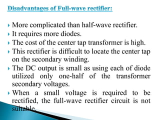  More complicated than half-wave rectifier.
 It requires more diodes.
 The cost of the center tap transformer is high.
 This rectifier is difficult to locate the center tap
on the secondary winding.
 The DC output is small as using each of diode
utilized only one-half of the transformer
secondary voltages.
 When a small voltage is required to be
rectified, the full-wave rectifier circuit is not
suitable.
 