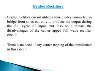  Bridge rectifier circuit utilizes four diodes connected in
bridge form so as not only to produce the output during
the full cycle of input, but also to eliminate the
disadvantages of the center-tapped full wave rectifier
circuit.
 There is no need of any center-tapping of the transformer
in this circuit.
 