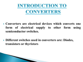  Converters are electrical devices which converts one
form of electrical supply to other form using
semiconductor switches.
 Different switches used in converters are: Diodes,
transistors or thyristors
 