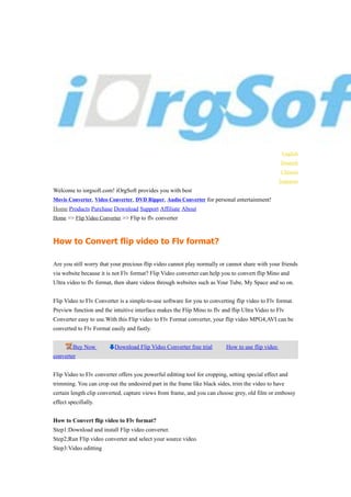 English
                                                                                                   Deutsch
                                                                                                   Chinese
                                                                                                   Janpanse
Welcome to iorgsoft.com! iOrgSoft provides you with best
Movie Converter, Video Converter, DVD Ripper, Audio Converter for personal entertainment!
Home Products Purchase Download Support Affiliate About
Home >> Flip Video Converter >> Flip to flv converter



How to Convert flip video to Flv format?

Are you still worry that your precious flip video cannot play normally or cannot share with your friends
via website because it is not Flv format? Flip Video converter can help you to convert flip Mino and
Ultra video to flv format, then share videos through websites such as Your Tube, My Space and so on.


Flip Video to Flv Converter is a simple-to-use software for you to converting flip video to Flv format.
Preview function and the intuitive interface makes the Flip Mino to flv and flip Ultra Video to Flv
Converter easy to use.With this Flip video to Flv Format converter, your flip video MPG4,AVI can be
converted to Flv Format easily and fastly.


         Buy Now          Download Flip Video Converter free trial         How to use flip video
converter


Flip Video to Flv converter offers you powerful editting tool for cropping, setting special effect and
trimming. You can crop out the undesired part in the frame like black sides, trim the video to have
certain length clip converted, capture views from frame, and you can choose grey, old film or embossy
effect specifially.


How to Convert flip video to Flv format?
Step1:Download and install Flip video converter.
Step2;Run Flip video converter and select your source video.
Step3:Video editting
 