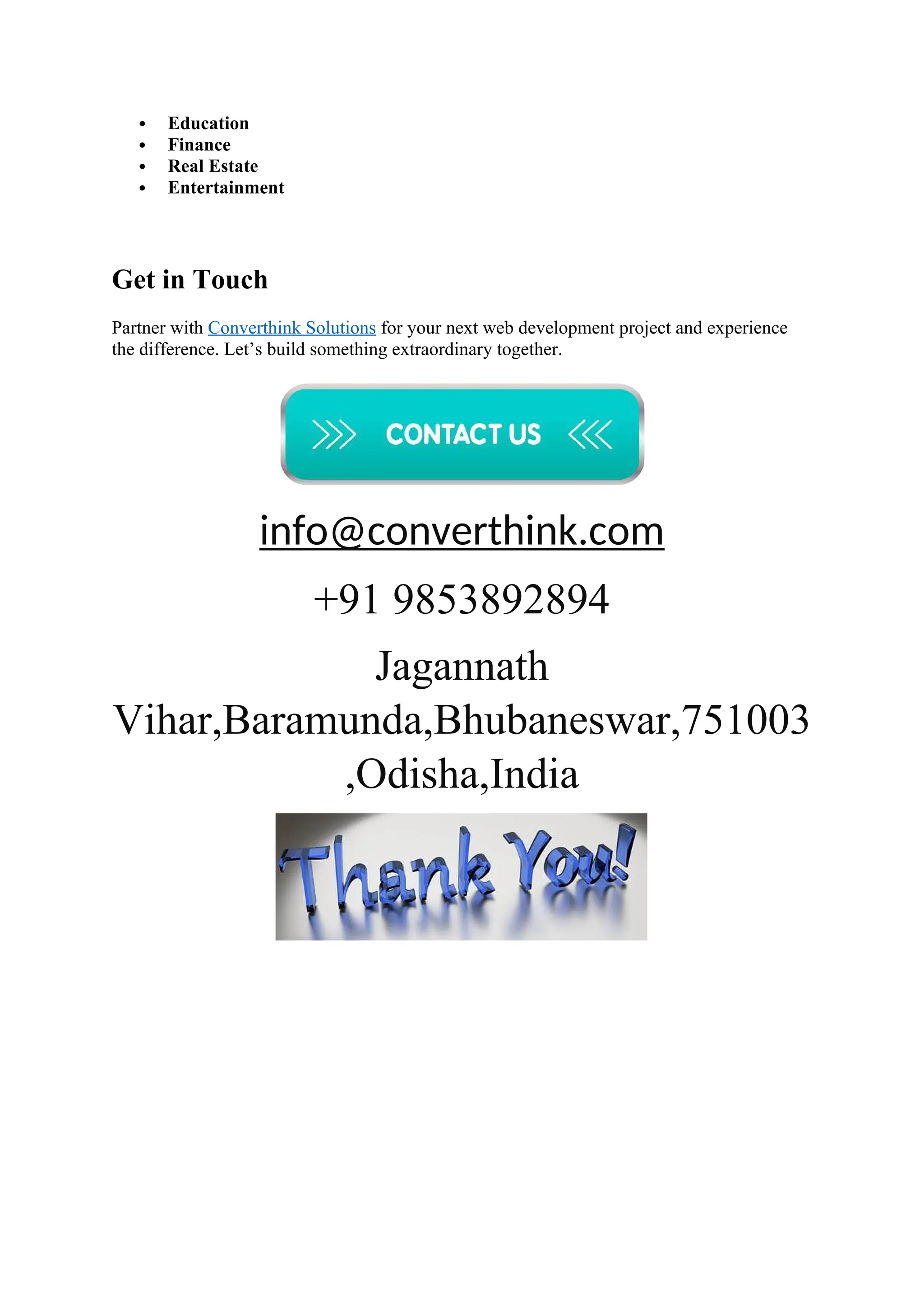  Education
 Finance
 Real Estate
 Entertainment
Get in Touch
Partner with Converthink Solutions for your next web development project and experience
the difference. Let’s build something extraordinary together.
info@converthink.com
+91 9853892894
Jagannath
Vihar,Baramunda,Bhubaneswar,751003
,Odisha,India
 