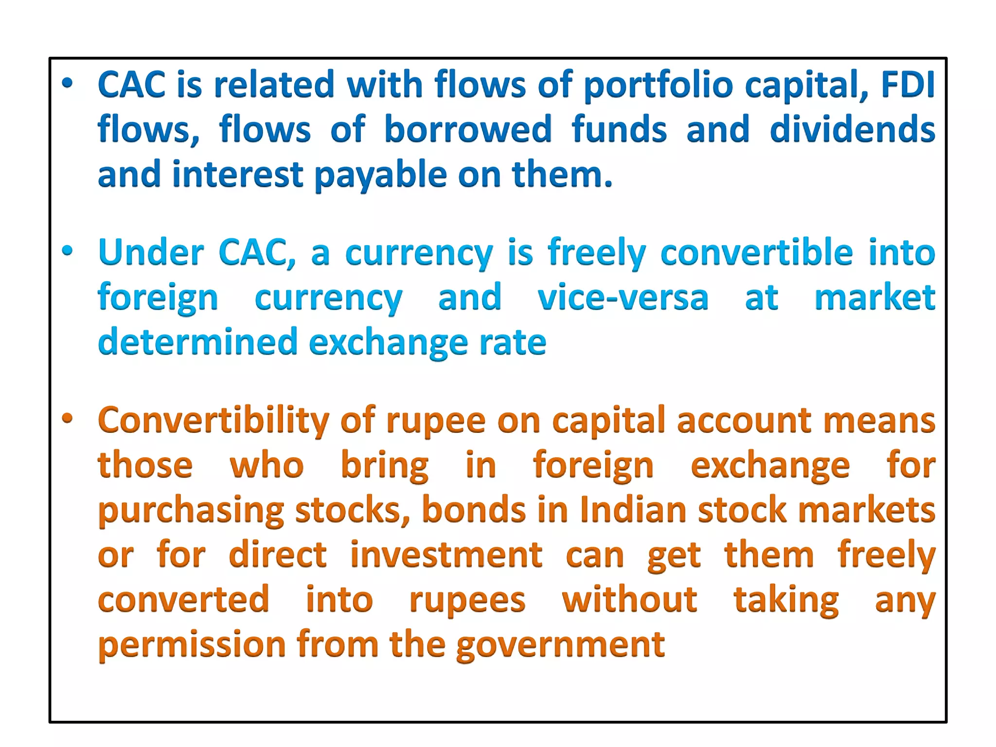 • CAC is related with flows of portfolio capital, FDI
flows, flows of borrowed funds and dividends
and interest payable on them.
• Under CAC, a currency is freely convertible into
foreign currency and vice-versa at market
determined exchange rate
• Convertibility of rupee on capital account means
those who bring in foreign exchange for
purchasing stocks, bonds in Indian stock markets
or for direct investment can get them freely
converted into rupees without taking any
permission from the government
 