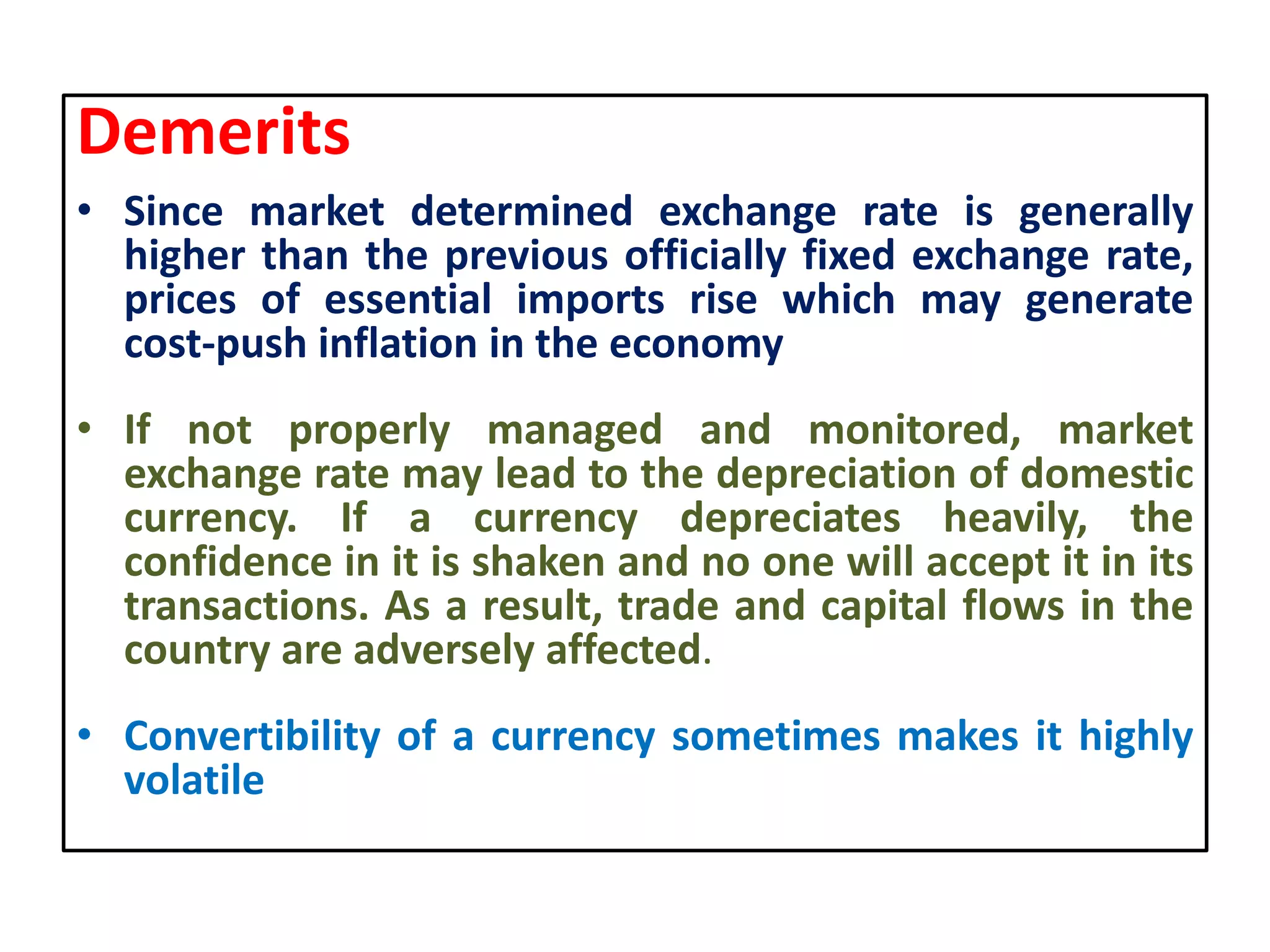 Demerits
• Since market determined exchange rate is generally
higher than the previous officially fixed exchange rate,
prices of essential imports rise which may generate
cost-push inflation in the economy
• If not properly managed and monitored, market
exchange rate may lead to the depreciation of domestic
currency. If a currency depreciates heavily, the
confidence in it is shaken and no one will accept it in its
transactions. As a result, trade and capital flows in the
country are adversely affected.
• Convertibility of a currency sometimes makes it highly
volatile
 