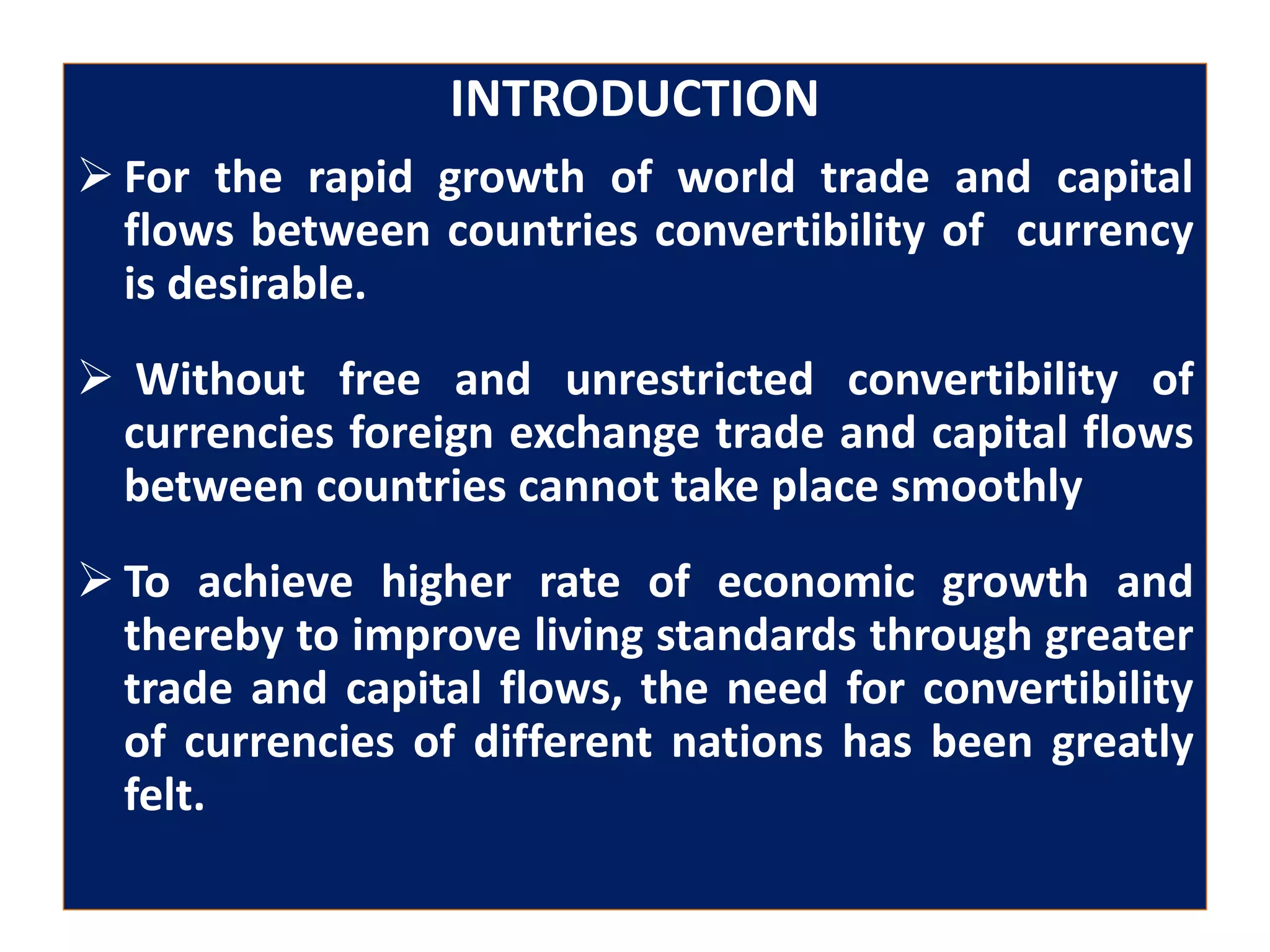 INTRODUCTION
 For the rapid growth of world trade and capital
flows between countries convertibility of currency
is desirable.
 Without free and unrestricted convertibility of
currencies foreign exchange trade and capital flows
between countries cannot take place smoothly
 To achieve higher rate of economic growth and
thereby to improve living standards through greater
trade and capital flows, the need for convertibility
of currencies of different nations has been greatly
felt.
 