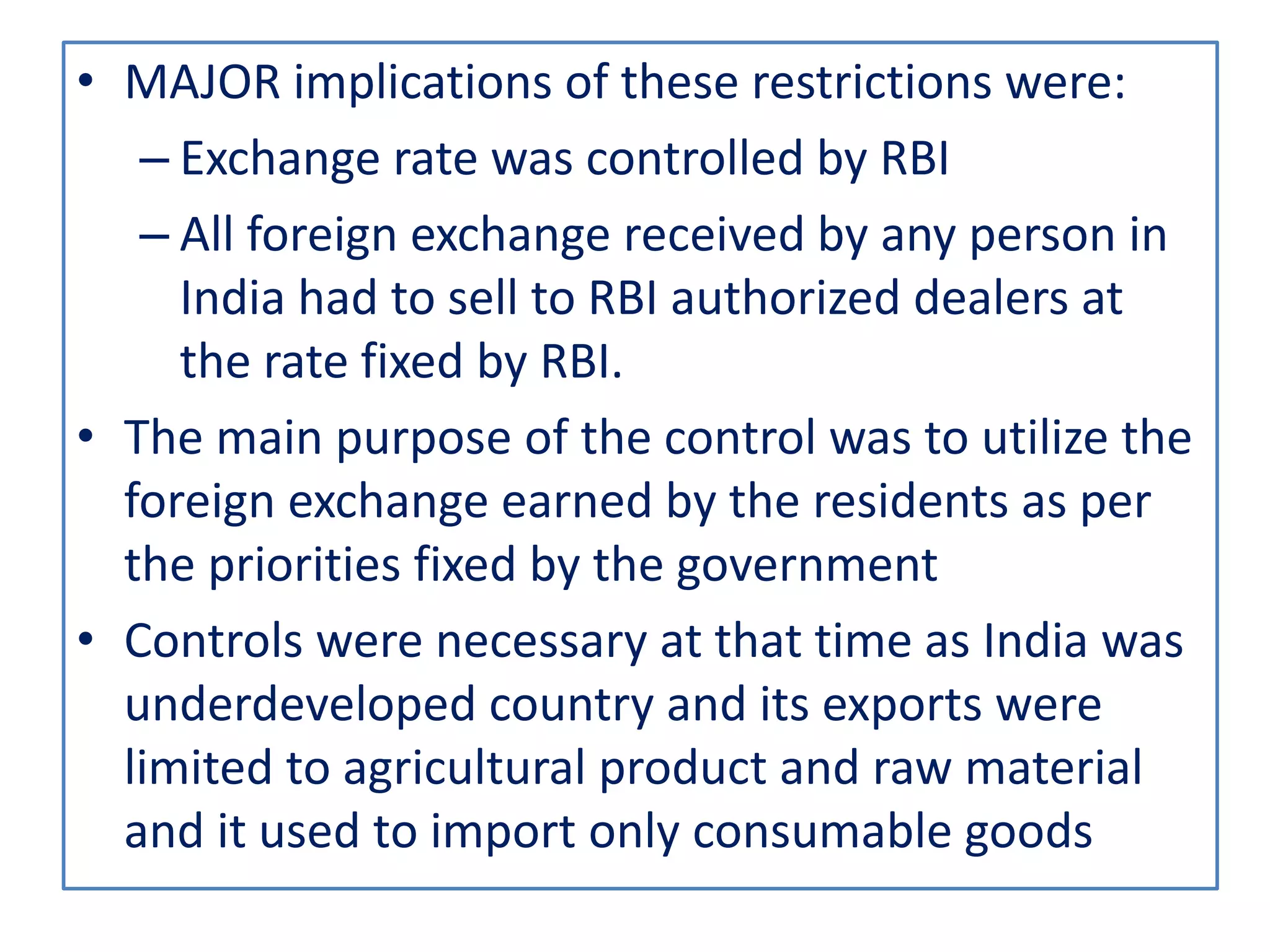 • MAJOR implications of these restrictions were:
– Exchange rate was controlled by RBI
– All foreign exchange received by any person in
India had to sell to RBI authorized dealers at
the rate fixed by RBI.
• The main purpose of the control was to utilize the
foreign exchange earned by the residents as per
the priorities fixed by the government
• Controls were necessary at that time as India was
underdeveloped country and its exports were
limited to agricultural product and raw material
and it used to import only consumable goods
 