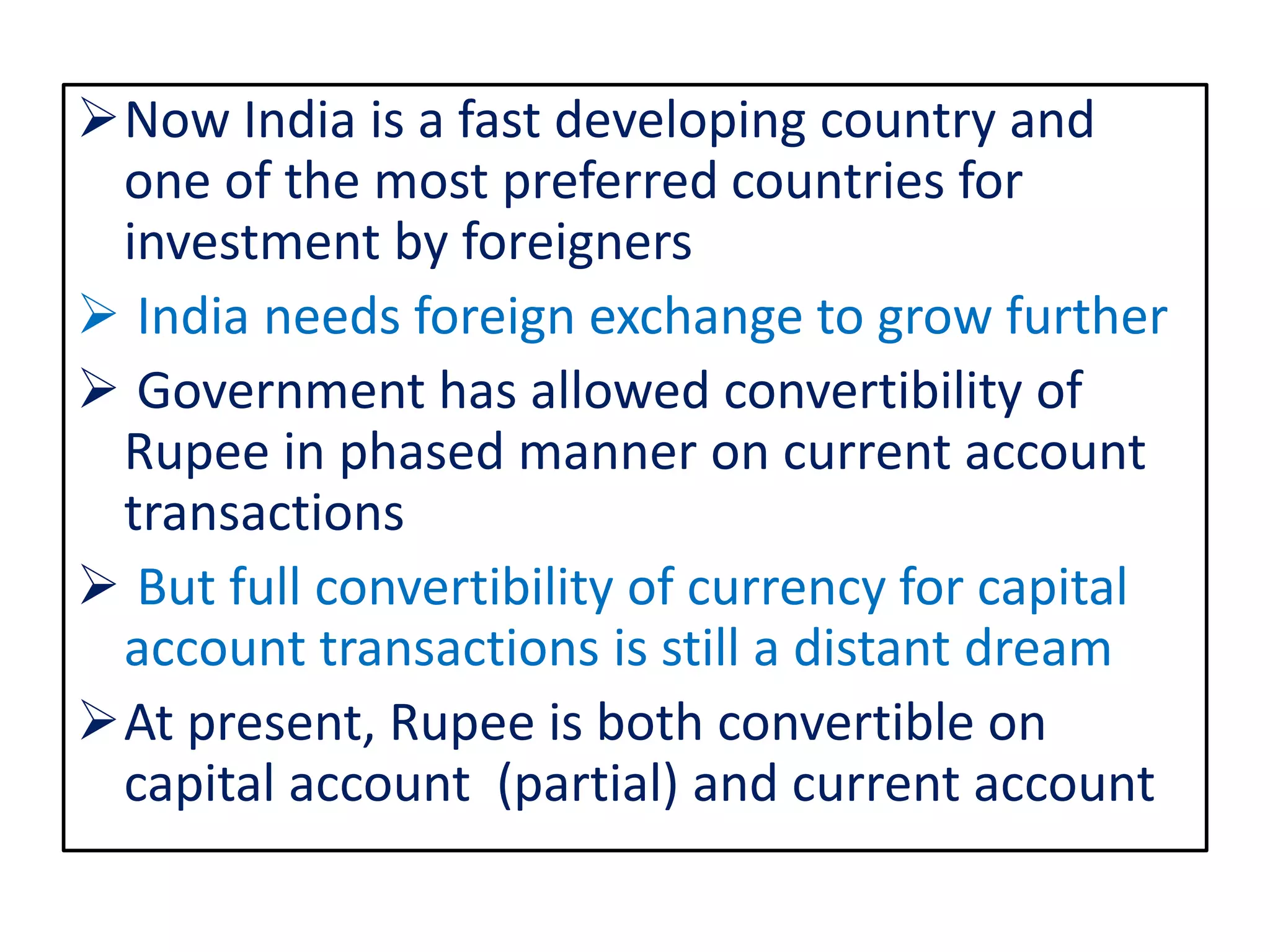 Now India is a fast developing country and
one of the most preferred countries for
investment by foreigners
 India needs foreign exchange to grow further
 Government has allowed convertibility of
Rupee in phased manner on current account
transactions
 But full convertibility of currency for capital
account transactions is still a distant dream
At present, Rupee is both convertible on
capital account (partial) and current account
 