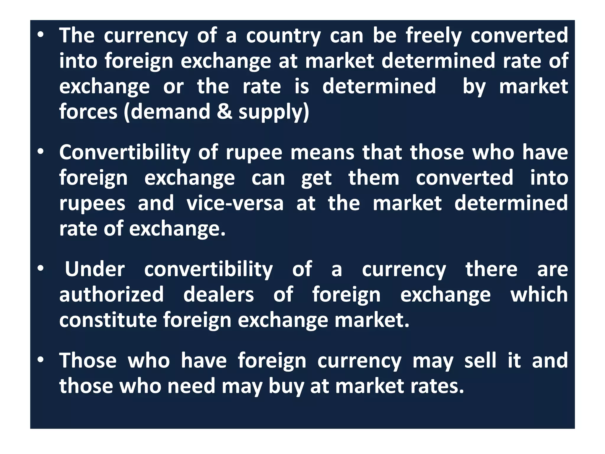 • The currency of a country can be freely converted
into foreign exchange at market determined rate of
exchange or the rate is determined by market
forces (demand & supply)
• Convertibility of rupee means that those who have
foreign exchange can get them converted into
rupees and vice-versa at the market determined
rate of exchange.
• Under convertibility of a currency there are
authorized dealers of foreign exchange which
constitute foreign exchange market.
• Those who have foreign currency may sell it and
those who need may buy at market rates.
 