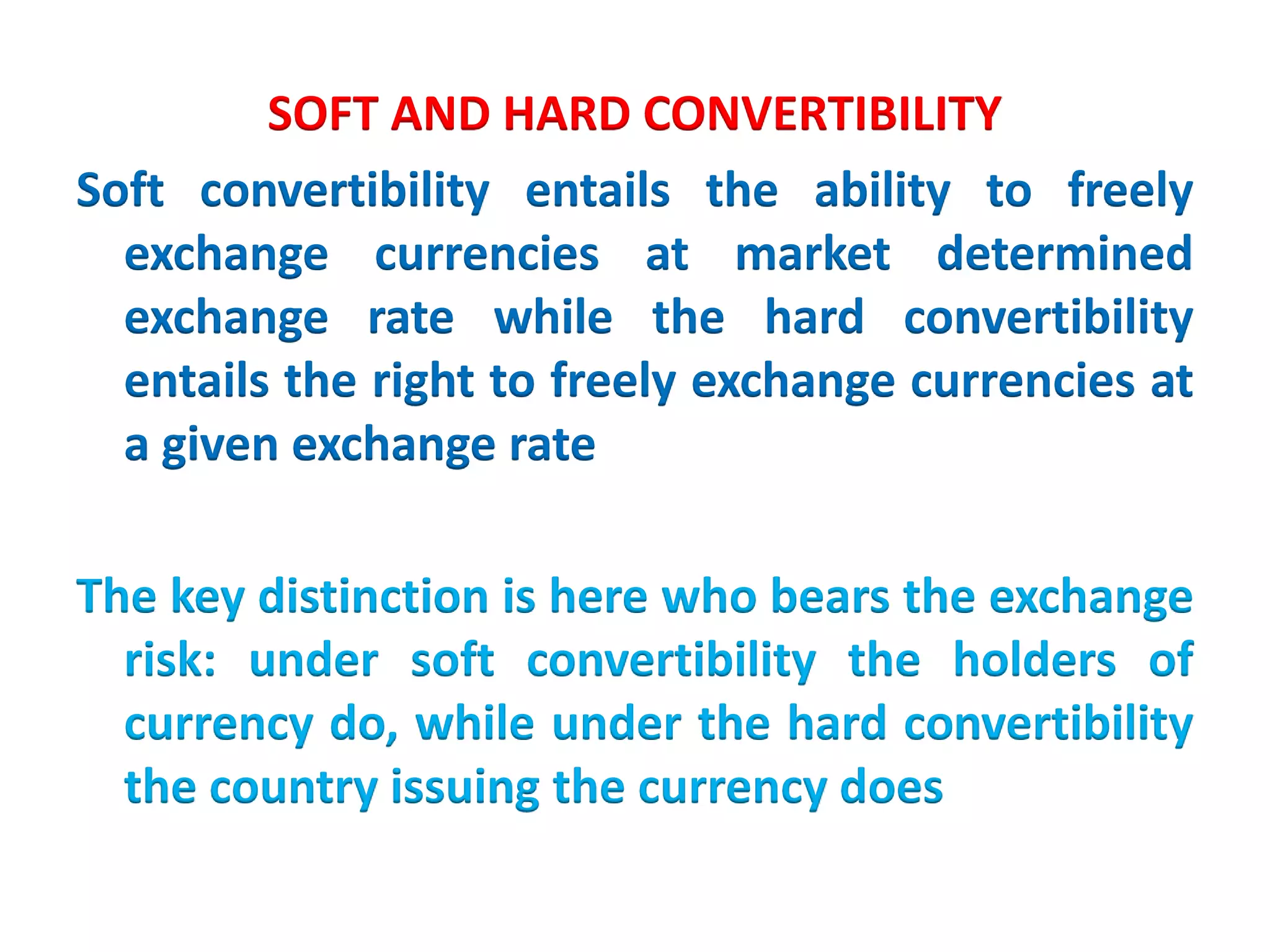 SOFT AND HARD CONVERTIBILITY
Soft convertibility entails the ability to freely
exchange currencies at market determined
exchange rate while the hard convertibility
entails the right to freely exchange currencies at
a given exchange rate
The key distinction is here who bears the exchange
risk: under soft convertibility the holders of
currency do, while under the hard convertibility
the country issuing the currency does
 
