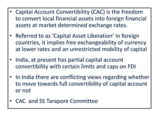 • Capital Account Convertibility (CAC) is the freedom
to convert local financial assets into foreign financial
assets at market determined exchange rates.
• Referred to as ‘Capital Asset Liberation’ in foreign
countries, it implies free exchangeability of currency
at lower rates and an unrestricted mobility of capital
• India, at present has partial capital account
convertibility with certain limits and caps on FDI
• In India there are conflicting views regarding whether
to move towards full convertibility of capital account
or not
• CAC and SS Tarapore Committee
 