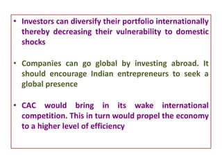 • Investors can diversify their portfolio internationally
thereby decreasing their vulnerability to domestic
shocks
• Companies can go global by investing abroad. It
should encourage Indian entrepreneurs to seek a
global presence
• CAC would bring in its wake international
competition. This in turn would propel the economy
to a higher level of efficiency
 