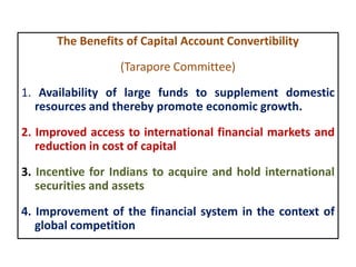 The Benefits of Capital Account Convertibility
(Tarapore Committee)
1. Availability of large funds to supplement domestic
resources and thereby promote economic growth.
2. Improved access to international financial markets and
reduction in cost of capital
3. Incentive for Indians to acquire and hold international
securities and assets
4. Improvement of the financial system in the context of
global competition
 