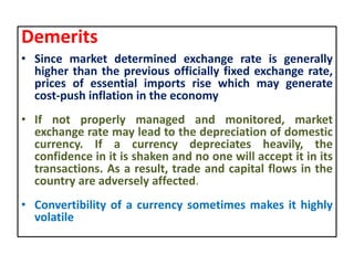 Demerits
• Since market determined exchange rate is generally
higher than the previous officially fixed exchange rate,
prices of essential imports rise which may generate
cost-push inflation in the economy
• If not properly managed and monitored, market
exchange rate may lead to the depreciation of domestic
currency. If a currency depreciates heavily, the
confidence in it is shaken and no one will accept it in its
transactions. As a result, trade and capital flows in the
country are adversely affected.
• Convertibility of a currency sometimes makes it highly
volatile
 