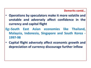 Demerits contd…
• Operations by speculators make it more volatile and
unstable and adversely affect confidence in the
currency and capital flight
Eg:-South East Asian economies like Thailand,
Malaysia, Indonesia, Singapore and South Korea -
1997-98
• Capital flight adversely affect economic growth and
depreciation of currency discourage further inflow
 