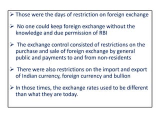  Those were the days of restriction on foreign exchange
 No one could keep foreign exchange without the
knowledge and due permission of RBI
 The exchange control consisted of restrictions on the
purchase and sale of foreign exchange by general
public and payments to and from non-residents
 There were also restrictions on the import and export
of Indian currency, foreign currency and bullion
 In those times, the exchange rates used to be different
than what they are today.
 