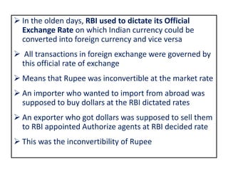  In the olden days, RBI used to dictate its Official
Exchange Rate on which Indian currency could be
converted into foreign currency and vice versa
 All transactions in foreign exchange were governed by
this official rate of exchange
 Means that Rupee was inconvertible at the market rate
 An importer who wanted to import from abroad was
supposed to buy dollars at the RBI dictated rates
 An exporter who got dollars was supposed to sell them
to RBI appointed Authorize agents at RBI decided rate
 This was the inconvertibility of Rupee
 
