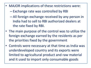 • MAJOR implications of these restrictions were:
– Exchange rate was controlled by RBI
– All foreign exchange received by any person in
India had to sell to RBI authorized dealers at
the rate fixed by RBI.
• The main purpose of the control was to utilize the
foreign exchange earned by the residents as per
the priorities fixed by the government
• Controls were necessary at that time as India was
underdeveloped country and its exports were
limited to agricultural product and raw material
and it used to import only consumable goods
 