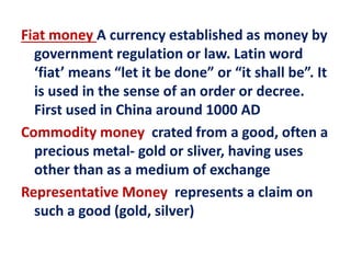 Fiat money A currency established as money by
government regulation or law. Latin word
‘fiat’ means “let it be done” or “it shall be”. It
is used in the sense of an order or decree.
First used in China around 1000 AD
Commodity money crated from a good, often a
precious metal- gold or sliver, having uses
other than as a medium of exchange
Representative Money represents a claim on
such a good (gold, silver)
 