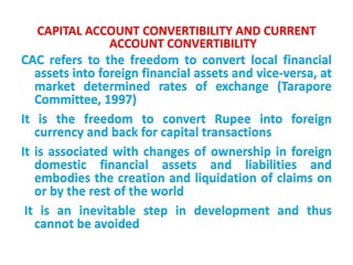CAPITAL ACCOUNT CONVERTIBILITY AND CURRENT
ACCOUNT CONVERTIBILITY
CAC refers to the freedom to convert local financial
assets into foreign financial assets and vice-versa, at
market determined rates of exchange (Tarapore
Committee, 1997)
It is the freedom to convert Rupee into foreign
currency and back for capital transactions
It is associated with changes of ownership in foreign
domestic financial assets and liabilities and
embodies the creation and liquidation of claims on
or by the rest of the world
It is an inevitable step in development and thus
cannot be avoided
 