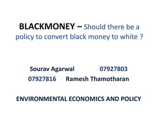 BLACKMONEY – Should there be a
policy to convert black money to white ?



    Sourav Agarwal     07927803
    07927816 Ramesh Thamotharan

ENVIRONMENTAL ECONOMICS AND POLICY