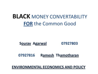 BLACK MONEY CONVERTABILITY
     FOR the Common Good


   Sourav Agarwal      07927803

   07927816   Ramesh Thamotharan

ENVIRONMENTAL ECONOMICS AND POLICY