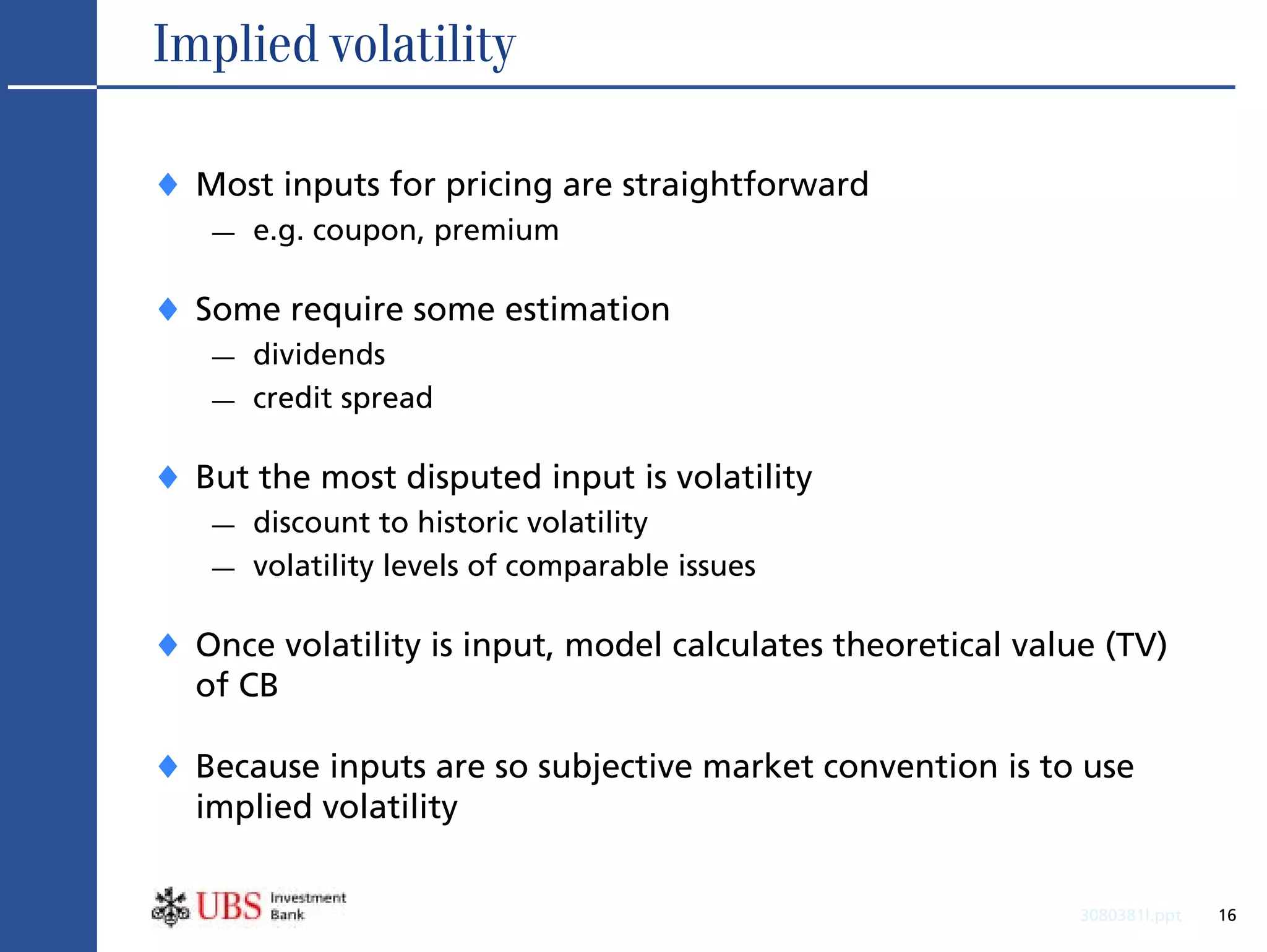 Implied volatility

♦ Most inputs for pricing are straightforward
   —   e.g. coupon, premium

♦ Some require some estimation
   —   dividends
   —   credit spread

♦ But the most disputed input is volatility
   —   discount to historic volatility
   —   volatility levels of comparable issues

♦ Once volatility is input, model calculates theoretical value (TV)
  of CB

♦ Because inputs are so subjective market convention is to use
  implied volatility


                                                             3080381l.ppt   16
 