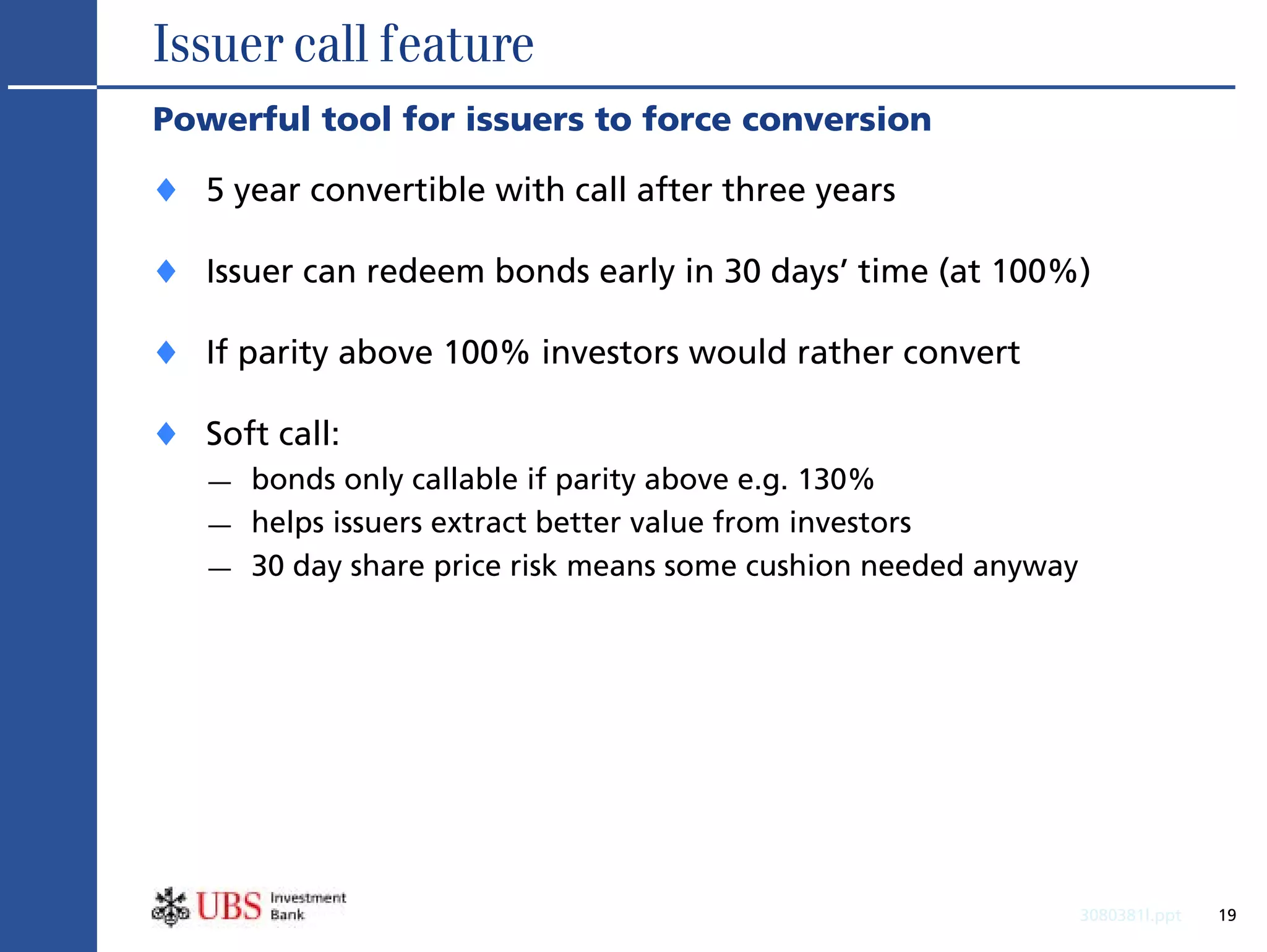 Issuer call feature
Powerful tool for issuers to force conversion

♦ 5 year convertible with call after three years
♦ Issuer can redeem bonds early in 30 days’ time (at 100%)
♦ If parity above 100% investors would rather convert
♦ Soft call:
   —   bonds only callable if parity above e.g. 130%
   —   helps issuers extract better value from investors
   —   30 day share price risk means some cushion needed anyway




                                                                  3080381l.ppt   19
 