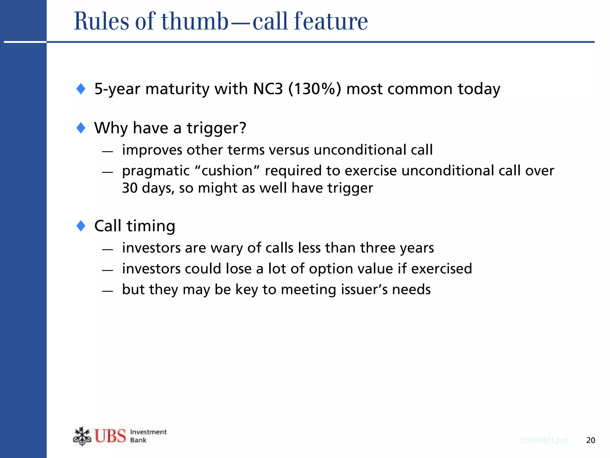 Rules of thumb—call feature

♦ 5-year maturity with NC3 (130%) most common today
♦ Why have a trigger?
   —   improves other terms versus unconditional call
   —   pragmatic “cushion” required to exercise unconditional call over
       30 days, so might as well have trigger

♦ Call timing
   —   investors are wary of calls less than three years
   —   investors could lose a lot of option value if exercised
   —   but they may be key to meeting issuer’s needs




                                                                 3080381l.ppt   20
 