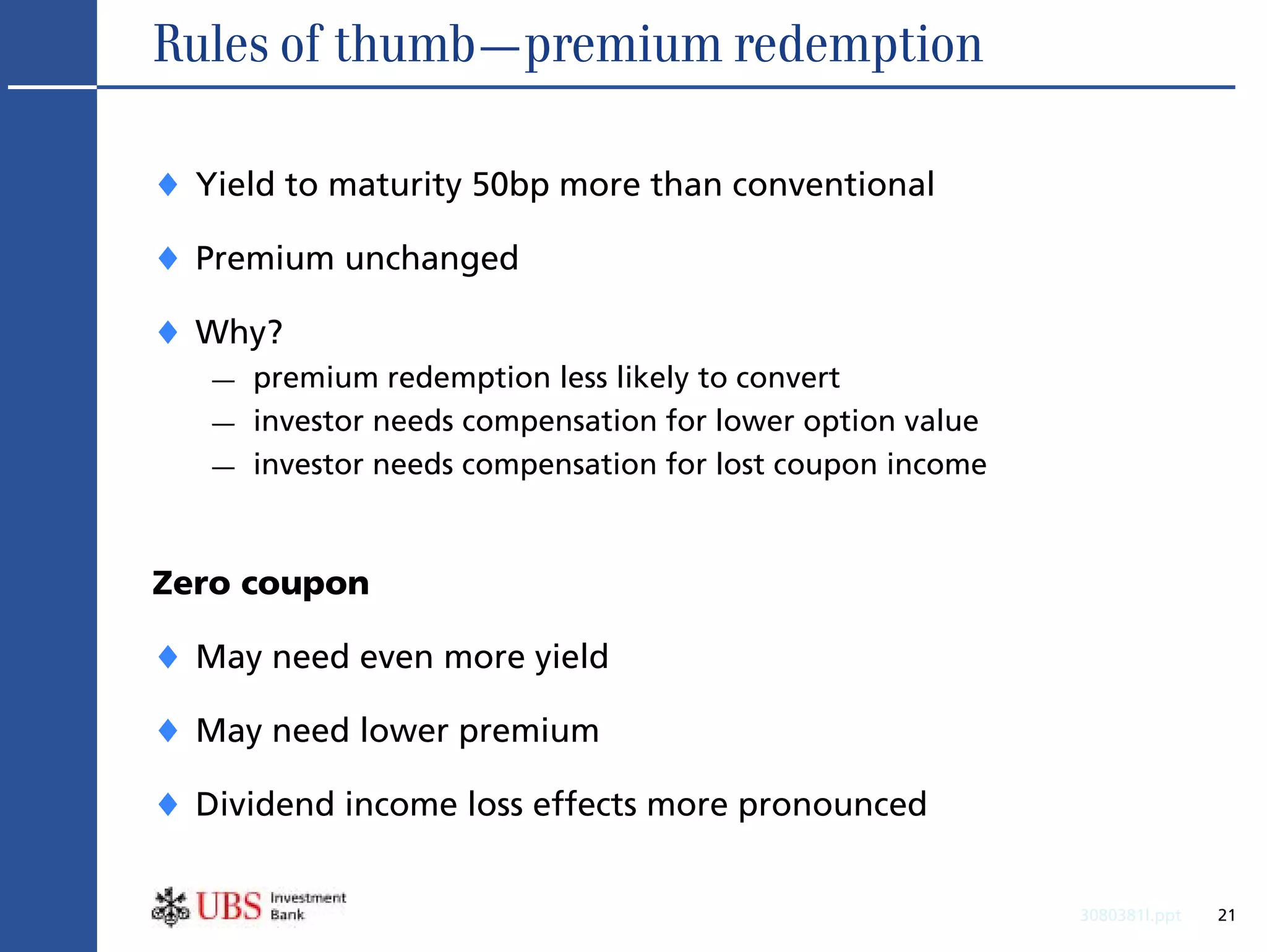 Rules of thumb—premium redemption

♦ Yield to maturity 50bp more than conventional
♦ Premium unchanged
♦ Why?
   —   premium redemption less likely to convert
   —   investor needs compensation for lower option value
   —   investor needs compensation for lost coupon income



Zero coupon

♦ May need even more yield
♦ May need lower premium
♦ Dividend income loss effects more pronounced

                                                            3080381l.ppt   21
 